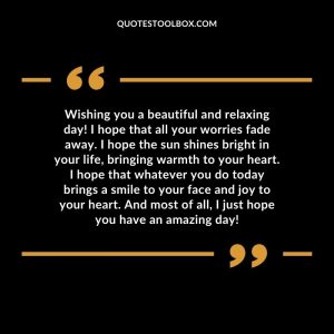 Wishing you a beautiful and relaxing day! I hope that all your worries fade away. I hope the sun shines bright in your life, bringing warmth to your heart. I hope that whatever you do today brings a smile to your face and joy to your heart. And most of all, I just hope you have an amazing day!