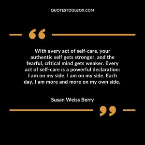 With every act of self-care, your authentic self gets stronger, and the fearful, critical mind gets weaker. Every act of self-care is a powerful declaration I am on my side. I am on