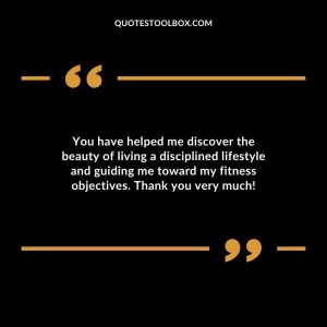 You have helped me discover the beauty of living a disciplined lifestyle and guiding me toward my fitness objectives. Thank you very much!