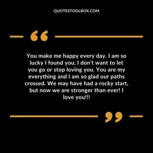 You make me happy every day. I am so lucky I found you. I don’t want to let you go or stop loving you. You are my everything and I am so glad our paths crossed. We may have had a rocky start, but now we are stronger than ever! I love you!!!
