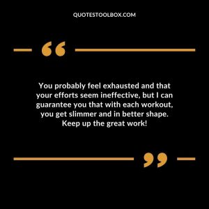 You probably feel exhausted and that your efforts seem ineffective, but I can guarantee you that with each workout, you get slimmer and in better shape. Keep up the great work!