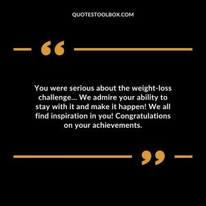 You were serious about the weight-loss challenge... We admire your ability to stay with it and make it happen! We all find inspiration in you! Congratulations on your achievements.