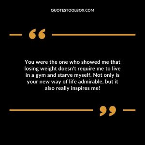 You were the one who showed me that losing weight doesn't require me to live in a gym and starve myself. Not only is your new way of life admirable, but it also really inspires me!