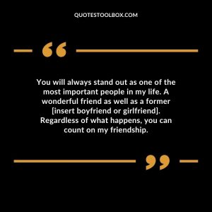 You will always stand out as one of the most important people in my life. A wonderful friend as well as a former [insert boyfriend or girlfriend]. Regardless of what happens, you can count on my friendship.