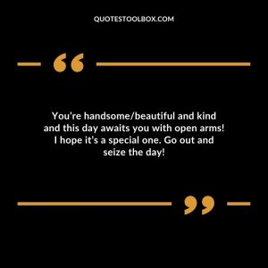 You’re handsome/beautiful and kind and this day awaits you with open arms! I hope it’s a special one. Go out and seize the day!