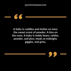 A baby is cuddles and tickles on toes; the sweet scent of powder, A kiss on the nose. A baby is teddy bears, rattles, powder, and pins; meals at midnight, giggles, and grins. Baby's Smile Quotes