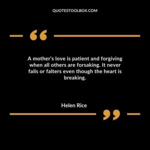 A mother’s love is patient and forgiving when all others are forsaking. It never fails or falters even though the heart is breaking.