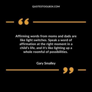 Affirming words from moms and dads are like light switches. Speak a word of affirmation at the right moment in a child’s life, and it’s like lighting up a whole roomful of possibilities.
