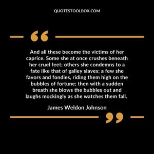 And all these become the victims of her caprice. Some she at once crushes beneath her cruel feet; others she condemns to a fate like that of galley slaves; a few she favors and fondles, riding them high on the bubbles of fortune; then with a sudden breath she blows the bubbles out and laughs mockingly as she watches them fall.
