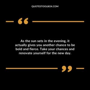 As the sun sets in the evening, it actually gives you another chance to be bold and fierce. Take your chances and renovate yourself for the new day.