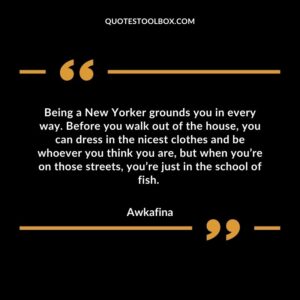Being a New Yorker grounds you in every way. Before you walk out of the house, you can dress in the nicest clothes and be whoever you think you are, but when you’re on those streets, you’re just in the school of fish.