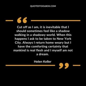 Cut off as I am, it is inevitable that I should sometimes feel like a shadow walking in a shadowy world. When this happens I ask to be taken to New York City. Always I return home weary but I have the comforting certainty that mankind is real flesh and I myself am not a dream.