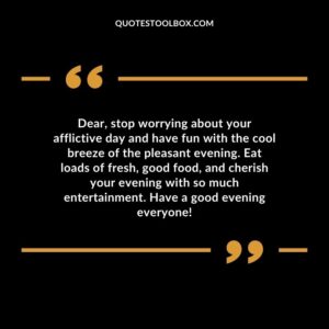 Dear, stop worrying about your afflictive day and have fun with the cool breeze of the pleasant evening. Eat loads of fresh, good food, and cherish your evening with so much entertainment. Have a good evening everyone!