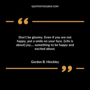 Don’t be gloomy. Even if you are not happy, put a smile on your face. [Life is about] joy,… something to be happy and excited about.