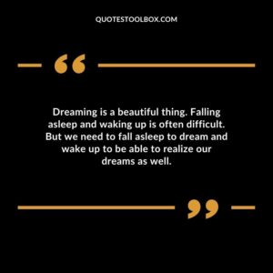Dreaming is a beautiful thing. Falling asleep and waking up is often difficult. But we need to fall asleep to dream and wake up to be able to realize our dreams as well.