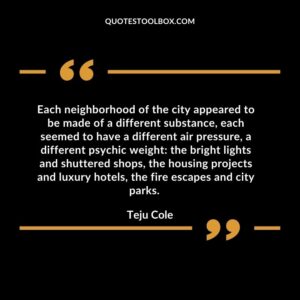Each neighborhood of the city appeared to be made of a different substance, each seemed to have a different air pressure, a different psychic weight: the bright lights and shuttered shops, the housing projects and luxury hotels, the fire escapes and city parks.