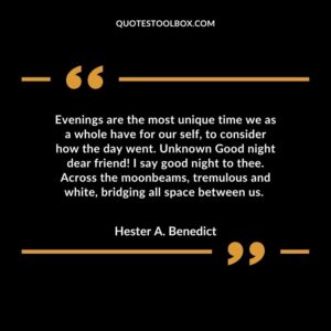 Evenings are the most unique time we as a whole have for our self, to consider how the day went. Unknown Good night dear friend! I say good night to thee. Across the moonbeams, tremulous and white, bridging all space between us.