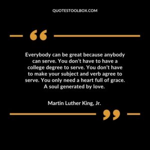 Everybody can be great because anybody can serve. You don’t have to have a college degree to serve. You don’t have to make your subject and verb agree to serve. You only need a heart full of