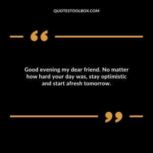 Good evening my dear friend. No matter how hard your day was, stay optimistic and start afresh tomorrow.