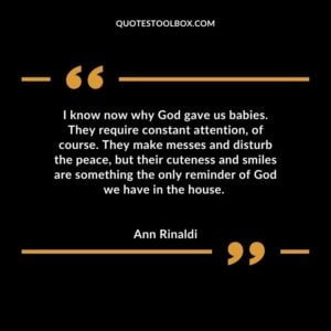 I know now why God gave us babies. They require constant attention, of course. They make messes and disturb the peace, but their cuteness and smiles are something the only reminder of God we have in the house.