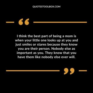 I think the best part of being a mom is when your little one looks up at you and just smiles or stares because they know you are their person. Nobody else as important as you. They know that you have them like nobody else ever will.