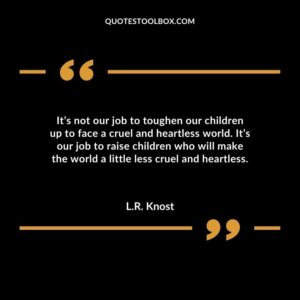It’s not our job to toughen our children up to face a cruel and heartless world. It’s our job to raise children who will make the world a little less cruel and heartless.