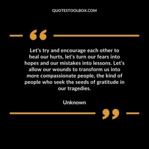 Let’s try and encourage each other to heal our hurts, let’s turn our fears into hopes and our mistakes into lessons. Let’s allow our wounds to transform us into more compassionate people, the