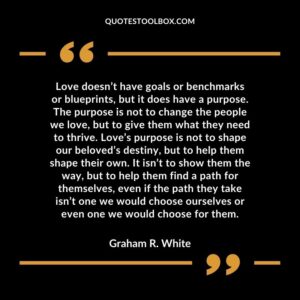 Love doesn’t have goals or benchmarks or blueprints, but it does have a purpose. The purpose is not to change the people we love, but to give them what they need to thrive. Love’s purpose is not to