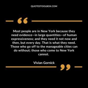 Most people are in New York because they need evidence—in large quantities—of human expressiveness; and they need it not now and then, but every day. That is what they need. Those who go off to the manageable cities can do without; those who come to New York cannot.
