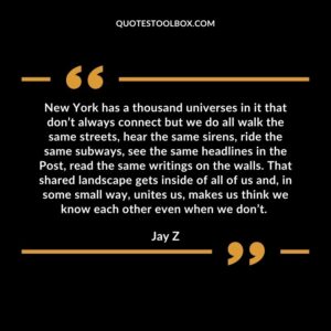 New York has a thousand universes in it that don’t always connect but we do all walk the same streets, hear the same sirens, ride the same subways, see the same headlines in the Post, read the same writings on the walls. That shared landscape gets inside of all of us and, in some small way, unites us, makes us think we know each other even when we don’t.