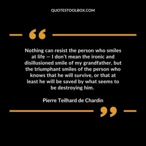 Nothing can resist the person who smiles at life ― I don’t mean the ironic and disillusioned smile of my grandfather, but the triumphant smiles of the person who knows that he will survive, or that