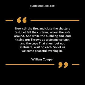 Now stir the fire, and close the shutters fast, Let fall the curtains, wheel the sofa around, And while the bubbling and loud hissing urn Throws up a steamy column, and the cups That cheer but not inebriate, wait on each, So let us welcome peaceful evening in.