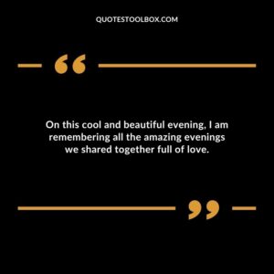 On this cool and beautiful evening, I am remembering all the amazing evenings we shared together full of love.