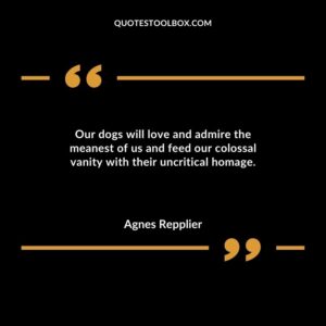 Our dogs will love and admire the meanest of us and feed our colossal vanity with their uncritical homage.
