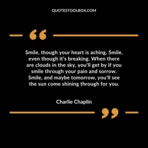 Smile, though your heart is aching. Smile, even though it’s breaking. When there are clouds in the sky, you’ll get by if you smile through your pain and sorrow. Smile, and maybe tomorrow, you’ll see
