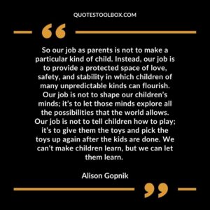 So our job as parents is not to make a particular kind of child. Instead, our job is to provide a protected space of love, safety, and stability in which children of many unpredictable kinds
