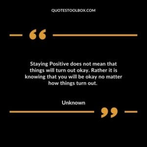 Staying Positive does not mean that things will turn out okay. Rather it is knowing that you will be okay no matter how things turn out.