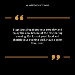 Stop stressing about your sore day and enjoy the cool breeze of the fascinating evening. Eat lots of good food and cherish your evening well. Have a great time, dear.