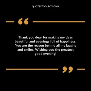 Thank you dear for making my days beautiful and evenings full of happiness. You are the reason behind all my laughs and smiles. Wishing you the greatest good evening!