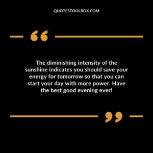 The diminishing intensity of the sunshine indicates you should save your energy for tomorrow so that you can start your day with more power. Have the best good evening ever!