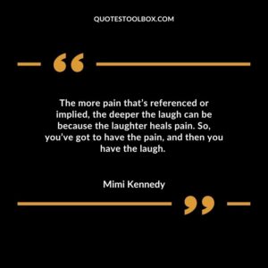 The more pain that’s referenced or implied, the deeper the laugh can be because the laughter heals pain. So, you’ve got to have the pain, and then you have the laugh.