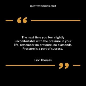 The next time you feel slightly uncomfortable with the pressure in your life, remember no pressure, no diamonds. Pressure is a part of success.