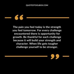 The pain you feel today is the strength you feel tomorrow. For every challenge encountered there is opportunity for growth. Be thankful for each challenge because it will build your strength and character. When life gets tougher challenge yourself to be stronger.