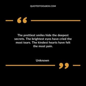The prettiest smiles hide the deepest secrets. The brightest eyes have cried the most tears. The kindest hearts have felt the most pain.
