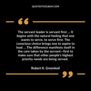 The servant leader is servant first … It begins with the natural feeling that one wants to serve, to serve first. The conscious choice brings one to aspire to lead … The difference manifests