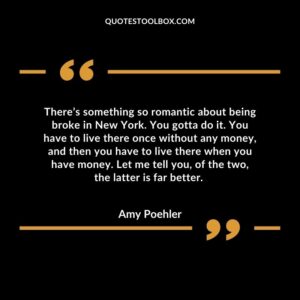 There’s something so romantic about being broke in New York. You gotta do it. You have to live there once without any money, and then you have to live there when you have money. Let me tell you, of the two, the latter is far better.