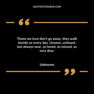 Those we love don’t go away, they walk beside us every day. Unseen, unheard, but always near, so loved, so missed, so very dear.