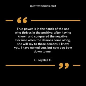 True power is in the hands of the one who thrives in the positive, after having known and conquered the negative. Because when the demons come along, she will say to those demons: I know you, I have owned you, but now you bow down to me.