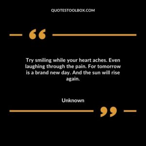 Try smiling while your heart aches. Even laughing through the pain. For tomorrow is a brand new day. And the sun will rise again.