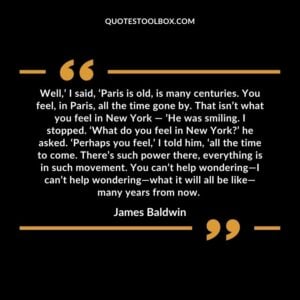 Well,’ I said, ‘Paris is old, is many centuries. You feel, in Paris, all the time gone by. That isn’t what you feel in New York — ’He was smiling. I stopped. ‘What do you feel in New York?’ he asked. ‘Perhaps you feel,’ I told him, ‘all the time to come. There’s such power there, everything is in such movement. You can’t help wondering—I can’t help wondering—what it will all be like—many years from now.